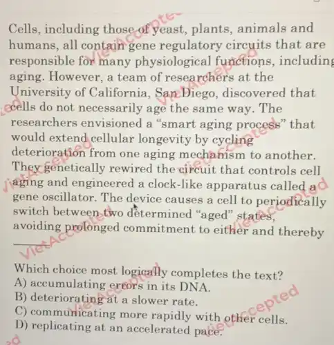 Cells, including those of yeast , plants, animals and
humans, all contain gene regulatory circuits that are
responsible for many physiological functions ,including
aging.However , a team of researchers at the
University of California , SamDiego , discovered that
cells do not necessarily age the same way. The
researchers envisioned a "smart aging process" that
would extend cellular longevity by cycling
deteriorat ion from one aging mechanism to another.
They genetically rewired the circuit that controls cell
aging and engineered a clock -like apparatus called a
gene oscillator The device causes a cell to periodically
switch between two determined "aged" states,
avoiding prolonged commitment to either and thereby
__
Which choice most logically completes the text?
A) accumulating errors in its DN A.
B) deterioratin at a slower rate.
C) communicating more rapidly with other cells.
D) replicating at an accelerated pace.