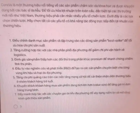 CeraVe là một thương hiệu nổi tiếng vô các sản phẩm chǎm sóc da khoa học và được khuyên
dùng bời các bóc sT da liều. Để tối ưu hóa lợi nhuận trên toàn cấu.độc biệt tại các thi truong
mới nổi như Việt Nam thương hiệu phải cân nhắc nhiều yếu tố chiến lược. Dưới đây là các lua
chọn chiến lược. Hãy chọn tất cả các yếu tố có khả nǎng tác động trực tiếp đến lợi nhuận của
thương hiệu.
1. Điếu chinh danh mục sản phẩm và tập trung vào các dòng sản phẩm "bost-seller"để tối
ưu hóa chi phí sản xuất
2. Tǎng cường hợp tác với các nhà phân phối địa phương để giảm chi phí vận hành và
logistics
3. Định giá sảnphẩm thấp hơn các đối thủ trong phân khúc promium để nhanh chóng chiếm
linh thi phân
4. Đ5u tư vào nghiên củu và phát triển (R8D) để tạo ra các sản phẩm chuyên biệt cho từng
vùng khí hậu và loại da đia phương
5. Tǎng chiphi quảng cáo trên các nền tảng mạng xô hội để cái thiện nhận diện thương hiệu
ở nhóm khách hàng trở tuổi.
6. Khuyến khích khách hàng mua sản phẩm dung tich lớn hơn (value size) để tǎng giá tri đơn
hàng trung bình.
7. Đily manh hop tác với các chuyên gia da liêu dịa phương để xây dựng niềm tin và mờ rộng
kênh giới thiêu sân phốm.
3