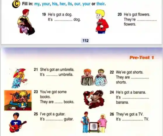 (C)Fill in: my, your,, his, her, its, our your or their.
19 He's got a dog.
It's __ dog.
20 He's got flowers.
They're __
flowers.
Pre-Test 1
22 We've got shorts.
They are __
shorts.
24 He's got a banana.
It's __
banana.
26 They've got a TV.
It's __ TV.