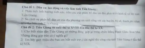 Chủ đề 1: Dân cư, lao động và việc làm tỉnh Tiền Giang :
1/ Phân tích ảnh hướng tích cực tiêu cực của phân bố dân cư đến phát triển kinh tế xã hộ: tinh
Tiền Giang.
2/
So sánh sự phân bố dân cư của địa phương em sinh sống với các huyện, thị xã thành phố khác
trên đưa bàn tinh Tiên Giang.
Chủ đề 2: Tiền Giang từ cuối thế kỉ XVIII đến đâu thế kỉ XX:
1/ Cho biết nhân dân Tiền Giang có những đóng góp gì trong chiến thẳng Rạch Gầm-Xoài Mút.
Những đóng góp trên có ý nghĩa gi?
2/ Em hãy giới thiệu cho bạn em biết một troi E các nghề thủ công của tinh Tiền Giang ở đầu thế
kỉ XIX.