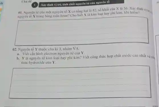 Chủ dê
01. Nguyên từ của một nguyên tố X có tổng hạt là 82, số khối của X là 56. Xác định vị tríc
nguyên tố X trong bảng tuần hoàn? Cho biết X là kim loại hay phi kim , khí hiếm?
__
02. Nguyên tố Y thuộc chu kì 3 , nhóm VA.
a. Viết cấu hình electron nguyên tử của Y.
b. Y là nguyên tô kim loại hay phi kim? Viết công thức hợp chất oxide cao nhất và côn
thức hydroxide của Y.
__
Xác định vị trí,tính chất nguyên từ của nguyên tố