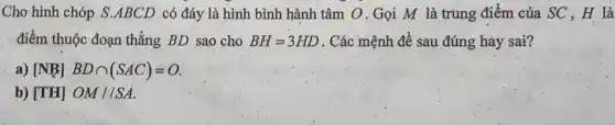 Chơ hình chóp S ABCD có đáy là hình bình hành tâm O.Gọi M là trung điểm của SC , H là
điểm thuộc đoạn thẳng BD sao cho BH=3HD . Các mệnh đề sau đúng hảy sai?
a) [NB] BDcap (SAC)=O
b) [TH] OM//SA.