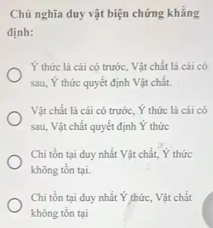 Chủ nghĩa duy vật biện chứng khǎng
định:
Y thức là cái có trước, Vật chất là cái có
sau, Ý thức quyết định Vật chât.
Vật chất là cái có trước, Y thức là cái có
sau, Vật chất quyết định Y thức
Chi tôn tại duy nhất Vật chất, Y thức
không tôn tại.
Chi tôn tại duy nhất Ý thức, Vật chất