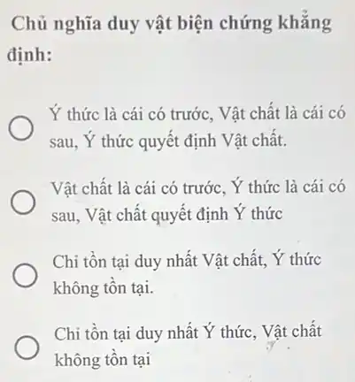 Chủ nghĩa duy vật biện chứng khǎng
định:
Y thức là cái có trước, Vật chất là cái có
sau, Y thức quyết định Vật chất.
Vật chất là cái có trước, Y thức là cái có
sau, Vật chất quyết định Y thức
Chi tồn tại duy nhất Vật chất, Y thức
không tôn tại.
Chi tồn tại duy nhất Y thức, Vật chất
không tồn tại