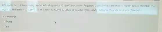 Chủ nghĩa duy vật biện chứng là phát kiến vĩ đại thứ nhất của C. Mác và Ph. Ángghen, là cơ sở vé mặt triết học đế nghiên cứu xã hội tư bản chú
nghĩa và khẳng định sự sup đó của chủ nghĩa tư bản và sự thẳng lợi của chủ nghĩa xã hội, chủ nghĩa cộng sản là tất yếu như nhau
Hãy chon một:
Đúng
Sai