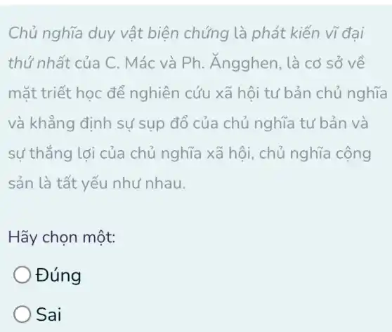 Chủ nghĩa duy vật biện chứng là phát kiến vĩ đại
thứ nhất của C . Mác và Ph . Ángghen, là cơ sở về
mặt triết học để nghiên cứu xã hội tư bản chủ nghĩa
và khẳng định sự sụp đổ của chủ nghĩa tư bản và
sự thắng lợi của chủ nghĩa xã hội , chủ nghĩa cộng
sản là tất yếu như nhau.
Hãy chọn một:
Đúng
Sai