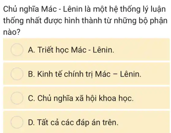 Chủ nghĩa Mác - Lênin là một hệ thống lý luận
thống nhất được hình thành từ những bộ phận
nào?
A. Triết học Mác - Lênin.
B. Kinh tế chính trị Mác - Lênin.
C. Chủ nghĩa xã hội khoa họC.
D. Tất cả các đáp án trên.