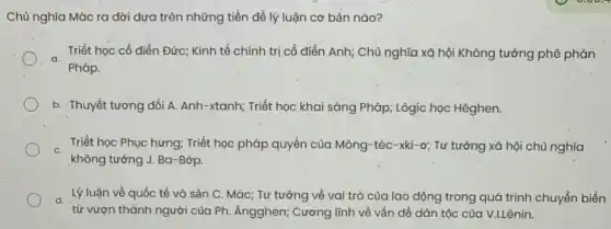 Chù nghĩa Mác ra dời dựa trên những tiền đề lý luận cơ bản nào?
Triết học cổ điển Đức; Kinh tế chính trị cổ điển Anh Chủ nghĩa xã hội Không tưởng phê phán
a
Pháp.
b. Thuyết tương đối A. Anh-xtanh; Triết học khai sáng Pháp : Lôgíc học Hêghen.
Triết học Phục hưng:Triết học pháp quyền của Mông-téc-xki-ơ;Tư tưởng xã hội chủ nghĩa
C.
không tưởng J. Ba -Bớp.
Lý luận về quốc tế vô sản C . Mác; Tư tưởng về vai trò của lao động trong quá trình chuyển biến
từ vượn thành người của Ph. Ăngghen; Cương lĩnh về vấn đề dân tộc của V.LLênin.