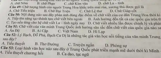 A. chữ Nôm
B. chữ Phạn
C. chữ Kim vǎn
D. chữ La-tinh
Câu 49: Chữ tượng hình của người Trung Hoa khắc trên mai rùa, xương thú được gọi là
A. Chữ Tiểu triện
B. Chữ Đại Triện
C. Chữ Lệ thư
D. Chữ Giáp cốt
Câu 50: Nội dung nào sau đây phản ánh đúng đặc điểm về chữ viết của cư dân Trung Hoa thời kì
A. Tiếp thu sáng tạo thành tựu chữ viết bên ngoài
B. Ảnh hưởng đến tất cả các quốc gia trên tr
C. Tạo nền tảng cho hệ chữ viết La - tinh ngày nay
D. Chữ viết nhiều lần được chỉnh lý và phát
Câu 51: Chữ viết của vǎn minh Trung Quốc ảnh hưởng sâu sắc đến chữ viết của quốc gia nào sa
A. Ân Độ
B. Ai Cập
C. Việt Nam
D. Hi Lạp
Câu 52: Lý Bạch , Đỗ Phủ, Bạch Cư Dị là những tác giả vǎn học nối tiếng của vǎn minh Trung
sau đây?
A. Tiểu thuyết
B. Thơ Đường
C. Truyện ngắn
D. Phóng sự
Câu 53: Loại hình vǎn học nào sau đây ở Trung Quốc phát triển mạnh mẽ dưới thời kì Minh -
A. Tiểu thuyết chương hồi
B. Ca dao, tục ngữ