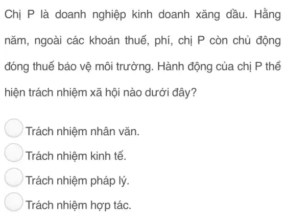 Chị P là doanh nghiệp kinh doanh xǎng dầu. Hằng
nǎm, ngoài các khoản thuế, phí , chị P còn chủ động
đóng thuế bảo vệ môi trường . Hành động của chị P thể
hiện trách nhiệm xã hội nào dưới đây?
Trách nhiệm nhân vǎn.
Trách nhiệm kinh tế.
Trách nhiệm pháp lý.
Trách nhiệm hợp tác.