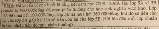 chữ sở. Hỏi cuộn bach to co bao
Để chuẩn bị cho buổi lễ 1ống kết nǎm học 2008-2009 . Hai lớp 5A và 5B
chuẩn bị 960000đông để mua phân thướng cho học sinh nghèo vượt khó. Lớp
5A. đã mua hết 100000đồng, 1ớp 5B đã mua hết 260 000đông, khi đó số tiền còn
lại cửa lớp 5A gấp hai lần số tiền còn lại của lớp 5B. Hỏi lúc đầu mỗi lớp chuẩn
bị bao nhiêu tiến để mua phần thưởng?.