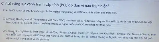 Chỉ số nǎng lực cạnh tranh cấp tỉnh (PCl) do đơn vị nào thực hiện?
A. Bộ Kế hoạch và Đầu tư phối hợp các Bộ, ngành Trung ương và UBND các tỉnh, thành phố thực hiện.
B. Phòng Thương mại và Công nghiệp Việt Nam (VCCl) thực hiện với sự hỗ trợ của Cơ quan Phát triển Quốc tế Hoa Kỳ (USAID. tại Việt
Nam. Chỉ số PCl do một nhóm chuyên gia trong và ngoài nước của VCCI cùng hợp tác thực hiện.
C. Trung tâm Nghiên cứu Phát triển-Hỗ trợ Cộng đồng (CECODES)thuộc Liên hiệp các Hội Khoa học -Kỹ thuật Việt Nam và Chương trình
Phát triển Liên Hợp quốc (UNDP) tại Việt Nam từ nǎm 2009 và Trung tâm Bồi dưỡng cán bộ và Nghiên cứu khoa học Mặt trận Tổ quốc
Việt Nam tại Trung ương và địa phương.