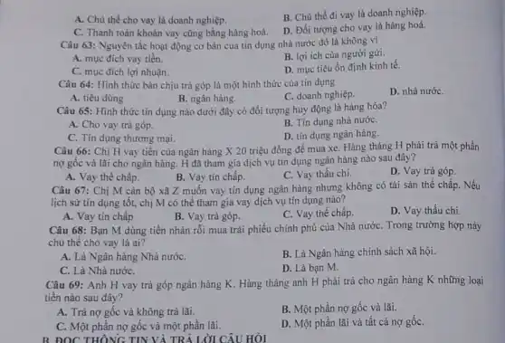 A. Chủ thể cho vay là doanh nghiệp.
B. Chủ thể đi vay là doanh nghiệp
C. Thanh toán khoản vay cũng bằng hàng hoá.
D. Đối tượng cho vay là hàng hoá.
Câu 63: Nguyên tắc hoạt động cơ bản của tin dụng nhà nước đó là không vì
A. mục đích vay tiền.
B. lợi ích của người gửi.
C. mục đích lợi nhuận.
D. mục tiêu ổn định kinh tế.
Câu 64: Hình thức bán chịu trả góp là một hình thức của tín dụng
D. nhà nướC.
A. tiêu dùng
B. ngân hàng.
C. doanh nghiệp.
Câu 65: Hình thức tin dụng nào dưới đây có đối tượng huy động là hàng hóa?
A. Cho vay trả góp.
B. Tín dụng nhà nướC.
C. Tín dụng thương mại.
D. tín dụng ngân hàng.
Câu 66: Chị H vay tiên của ngân hàng X 20 triệu đồng để mua xe Hàng tháng H phải trả một phần
nợ gốc và lãi cho ngân hàng. H đã tham gia dịch vụ tín dụng ngân hàng nào sau đây?
A. Vay thế chấp.
B. Vay tín chấp.
C. Vay thấu chi.
D. Vay trả góp.
Câu 67: Chị M cán bộ xã Z muốn vay tín dụng ngân hàng nhưng không có tài sản thế chấp. Nếu
lịch sử tín dụng tốt, chị M có thể tham gia vay dịch vụ tín dụng nào?
A. Vay tín chấp
B. Vay trả góp.
C. Vay thế chấp.
D. Vay thấu chi
Câu 68: Bạn M dùng tiền nhàn rỗi mua trái phiếu chính phủ của Nhà nước . Trong trường hợp này
chủ thể cho vay là ai?
A. Là Ngân hàng Nhà nướC.
B. Là Ngân hàng chính sách xã hội.
C. Là Nhà nướC.
D. Là bạn M.
Câu 69: Anh H vay trả góp ngân hàng K. Hàng tháng anh H phải trả cho ngân hàng K những loại
tiền nào sau đây?
A. Trả nợ gốc và không trả lãi.
B. Một phần nợ gốc và lãi.
C. Một phần nợ gốc và một phần lãi.
D. Một phần lãi và tất cả nợ gốC.
B ĐỌC THÔNG TIN VÀ TRẢ LỜI CÂU HỎI