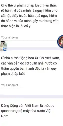 Chủ thế vi phạm pháp luật nhận thức
rõ hành vi của mình là nguy hiểm cho
xã hội, thấy trước hậu quả nguy hiểm
do hành vi của mình gây ra nhưng vẫn
thực hiện là lỗi cố ý.
__
Ở nhà nước Cộng hòa XHCN Việt Nam,
các vǎn bản do cơ quan nhà nước có
thẩm quyền ban hành đều là vǎn quy
phạm pháp luật
__
Đảng Cộng sản Việt Nam là một cơ
quan trong bộ máy nhà nước Việt
Nam.