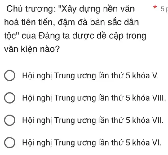 Chủ trương . "Xây dựng nền vǎn
hoá tiên tiến , đậm đà bản sắc dân
tộc" của Đảng ta được đề cập trong
vǎn kiện nào?
Hội nghị Trung ương lần thứ 5 khóa V.
Hội nghị Trung ương lần thứ 5 khóa VIII.
Hội nghị Trung ương lần thứ 5 khóa VII.
Hội nghị Trung ương lần thứ 5 khóa VI.
5 p