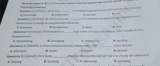 A. chasing
Question 1 [234161]: There's no __
in working long hours if you don't plan to stay in that job.
Mark the letter A B. C. or D on your answer sheet to indicate the correct answer to each
following questions.
A. percentage
B. proportion
C. percent
D. rate
Question 2 [234162]: As well as a sound __ in economics and statistics, the candidate must
demonstrate an ability to communicate effectively.
A. basement
B. background
C. basis
D. base
Question 3[234163] Deforestation is __ large areas of tropical rainforest which results in their
disappearance.
A. demolishing
B. damaging
C. destroying
D. spoiling
Question 4[234164]: A move towards healthy eating could help __ heart disease.
A. eliminate
B. erase
C. delete
D. abolish
Question 5 [234165]: He's been __ after her for months and yet she's so clearly not interested.
B. hunting
C. following
D. pursuing