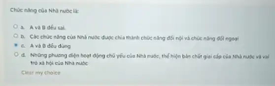 Chúc nǎng của Nhà nước là:
a. Avà B đéu sai.
b. Các chức nǎng của Nhà nước dược chia thành chức nǎng đối nội và chúc nǎng đối ngoại
C. Avà B déu đúng
d. Những phương diện hoạt động chủ yếu của Nhà nước, thế hiện bản chất giai cấp của Nhà nước và vai
trò xã hội của Nhà nước
Clear my choice