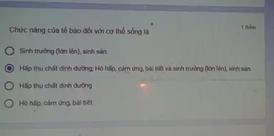 Chức nǎng của tế bào đối với cơ thể sống là
Sinh trưởng (lớn lên), sinh sản.
Hấp thu chất dinh dưỡng; Hô hấp, cảm ứng, bải tiết và sinh trưởng (lớn lên)sinh sản.
Hấp thu chất dinh dưỡng
Hô hấp, cảm ứng bài tiết.
1 điểm