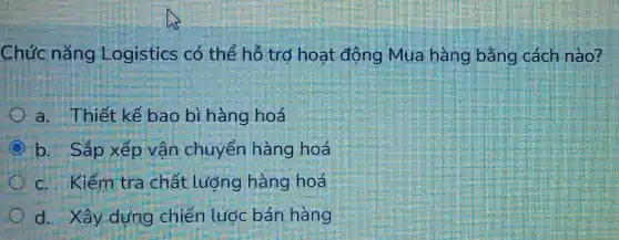 Chức nǎng Logistics có thể hỗ trợ hoạt động Mua hàng bằng cách nào?
a. Thiết kế bao bì hàng hoá
b. Sắp xếp vận chuyển hàng hoá
c. Kiểm tra chất lượng hàng hoá
d. Xây dựng chiến lước bán hàng