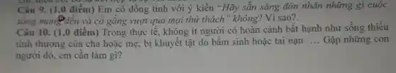 chi, điệu vụ, có sự kết hợp vụ
Câu 9. (1,0 điểm) Em có đồng tình với ý kiến "Hãy sẵn sàng đón nhận những gì cuộc
sống mang đến và cô gǎng vượt qua mọi thứ thách"không? Vì sao?.
Câu 10. (1 ,0 điểm) Trong , thực tế, không ít người có hoàn cảnh bất hạnh như sống thiếu
tình thương của cha hoặc mẹ; bị khuyết tật do bâm sinh hoặc tai nạn
__ Gặp những con
người đó, em cân làm gì?