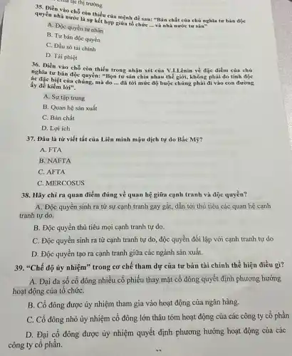 Chia lại thị trường
35. Điền vào chỗ còn thiếu của mệnh đề sau: "Bản chất của chủ nghĩa tư bản độc
quyền nhà nước là sự kết hợp giữa tổ chức
__ và nhà nước tư sản"
A. Độc quyền tư nhân
B. Tư bản độc quyền
C. Đầu sỏ tài chính
D. Tài phiệt
36. Điền vào chỗ còn thiếu trong nhận xét của V.LLênin về đặc điểm của chủ
nghĩa tư bản độc quyền: "Bọn tư sản chia nhau thế giới, không phải do tính độc
ác đặc biệt của chúng mà do __ đã tới mức độ buộc chúng phải đi vào con đường ấy để kiếm lời".
A. Sự tập trung
B. Quan hệ sản xuất
C. Bản chất
D. Lợi ích
37. Đâu là từ viết tắt của Liên minh mậu dịch tự do Bắc Mỹ?
A. FTA
B. NAFTA
C. AFTA
C. MERCOSUS
38. Hãy chỉ ra quan điểm đúng về quan hệ giữa cạnh tranh và độc quyền?
A. Độc quyền sinh ra từ sự cạnh tranh gay gắt, dẫn tới thủ tiêu các quan hệ cạnh
tranh tự do.
B. Độc quyền thủ tiêu mọi cạnh tranh tự do.
C. Độc quyển sinh ra từ cạnh tranh tự do, độc quyền đối lập với cạnh tranh tự do
D. Độc quyền tạo ra cạnh tranh giữa các ngành sản xuất.
39. "Chế độ ủy nhiệm" trong cơ chê tham dự của tư bản tài chính thể hiện điều gì?
A. Đại đa sô cổ đông nhiều cô phiếu thay mặt cổ đông quyết định phương hướng
hoạt động của tô chứC.
B. Cổ đông được ủy nhiệm tham gia vào hoạt động của ngân hàng.
C. Cổ đông nhỏ ủy nhiệm cổ đông lớn thâu tóm hoạt động của các công ty cổ phần
D. Đại cố đông được ủy nhiệm quyết định phương hướng hoạt động của các
công ty cổ phần.