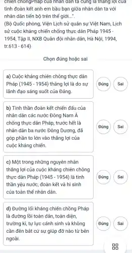 chien chongPnap cua nhân đàn ta cung là thang lợi cua
tình đoàn kết anh em bầu bạn giữa nhân dân ta với
nhân dân tiến bộ trên thể giới...".
(Bộ Quốc phòng , Viện Lịch sử quân sự Việt Nam , Lịch
sử cuộc kháng chiến chống thực dân Pháp 1945-
1954 , Tập II,, NXB Quân đội nhân dân, Hà Nôi,1994,
613-614
Chọn đúng hoặc sai
a) Cuộc kháng chiên chông thực dân
Pháp (1945 - 1954)thẳng lợi là do sự
lãnh đạo sáng suốt của Đảng.
G
b) Tinh thần đoàn kết chiến đấu của
nhân dân các nước Đông Nam Á
chống thực dân Pháp , trước hết là
nhân dân ba nước Đông Dương , đã
góp phần to lớn vào thắng lợi của
cuộc kháng chiến
G
c) Một trong những nguyên nhân
thǎng lợi của cuộc kháng chiên chông
thực dân Pháp (1945-1954) là tinh
thần yêu nước đoàn kết và hi sinh
của toàn thể nhân dân.
G
d)Đường lối kháng chiến chồng Pháp
là đường lồi toàn dân , toàn diện,
trường kì , tự lực : cánh sinh và không
cần đên bật cứ sự giúp đỡ nào từ bên
ngoài.
G
A