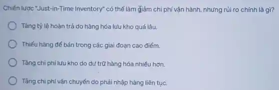 Chiến lược "Just-in -Time Inventory" có thể làm giảm chi phí vận hành, nhưng rủi ro chính là gì?
Tǎng tỷ lệ hoàn trả do hàng hóa lưu kho quá lâu.
Thiếu hàng để bán trong các giai đoạn cao điểm.
Tǎng chi phí lưu kho do dự trữ hàng hóa nhiều hơn.
Tǎng chi phí vận chuyển do phải nhập hàng liên tục.