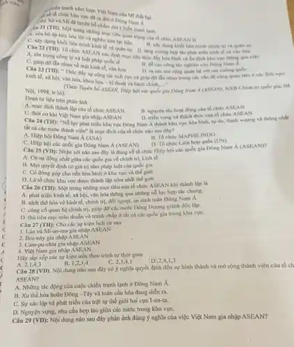 chiến tranh xâm lược Việt Nam của MT thất bai.
4 số tổ chức khu vực đã ra đời ở Dòng Nam A
(ien Xô và MT đã tuyên bổ chấm dút Chiến tranh lanh.
yiu 21 (TII). Một trong những mục tiêu quan trọng của tổ chức ASIIAN la
A. xóa bó áp bức bóc lột và nghèo nàn lạc hậu.
B. xây dung khol liên minh chính trị
Câu 22 (TH)
Tổ chức ASEAN xác định mục tiêu thúc đầy hòa bình và ổn định khu vực thong qua vife
C. xây dựng khối liên minh kinh tế và quân sự. D. tǎng cường hợp tác phát triển kinh tế và vǎn hóa
A. tôn trọng công ly và luật pháp quốc tế
B. đề cao công the nghiên cứu Đông Nam A
C. giúp đớ lãn nhau về mặt kinh tế vǎn hóa
Câu 23 (TH):Thúc đầy sự cộng tác tích cực và giúp đó lần nhau trong các vấn đề cùng quan tâm ở các
D. ra sức morọng quan hệ với các cuong qube
kinh tế, xã hội,vǎn hóa, khoa học - kĩ thuật và hành chính,..."
__
(Theo Tigin bố ASEAN.Hiệp hội các quốc gia Đông Nam <(ASEAN), NXB Chính trị qube gia, Ha
Nội, 1998, tr.16)
Đoạn tư liệu trên phản ánh
A. mục đích thành lập của tổ chức ASEAN. B. nguyên tắc hoạt động của tổ chức ASEAN
C. thời cơ khi Việt Nam gia nhập ASEAN
Câu 24 (TH): "Nỗ lực phát triển khu vực Đông Nam Á thành khu vực hòa bình, tự do, thinh vượng và thống nhất
D. triển vọng và thách thức của tổ chức ASEAN
tất cả các nước thành viên" là mục đích của tổ chức nào sau đây?
A. Hiệp hội Đông Nam Á (ASA)
B. Tổ chức MAPHILINDO
C. Hiệp hội các quốc gia Đông Nam Á (ASEAN)
D. Tổ chức Liên hợp quốc (UN)
Câu 25 (VD): Nhận xét nào sau đây là đúng về tổ chức Hiệp hội các quốc gia Đông Nam
(ASEAN)
A. Có sự đồng nhất giữa các quốc gia về chính trị kinh tế
B. Mọi quyết định có giá trị như pháp luật của quốc gia
C. Có đóng góp cho nền hòa bình ở khu vực và thế giới
D. Là tổ chức khu vực được thành lập sớm nhất thế giới
Câu 26 (TH): Một trong những mục tiêu của tổ chức ASEAN khi thành lập là
A. phát triển kinh tế, xã hội, vǎn hóa thông qua những nỗ lực hợp tác chung.
B. nhất thể hóa về kinh tế, chính trị, đối ngoại, an ninh toàn Đông Nam Á
C. cùng cố quan hệ chính trị, giúp đỡ các nước Đông Dương giành độc lập.
D. thủ tiêu mọi mâu thuẫn và tranh chấp ở tất cả các quốc gia trong khu vựC.
Câu 27 (TH): Cho các sự kiện lịch sử sau
1. Lào và Mi-an-ma gia nhập ASEAN
2. Bru-nây gia nhập ASEAN
3. Cam-pu-chia gia nhập ASEAN
4. Việt Nam gia nhập ASEAN
Hãy sắp xếp các sự kiện trên theo trình tự thời gian
A 2,1,4,3
B. 1,2,3,4
C. 2,3,4,1
(D.) 2,4,1,3
Câu 28 (VD). Nội dung nào sau đây có ý nghĩa quyết định đến sự hình thành và mở rộng thành viên của tổ ch
ASEAN?
A. Những tác động của cuộc chiến tranh lạnh ở Đông Nam Á.
B. Xu thế hòa hoãn Đông -Tây và toàn cầu hóa đang diễn ra.
C. Sự xác lập và phát triển của trật tự thế giới hai cực I-an-ta.
D. Nguyện vọng, nhu cầu hợp tác giữa các nước trong khu vựC.
Câu 29 (VD): Nội dung nào sau đây phản ánh đúng ý nghĩa của việc Việt Nam gia nhập ASEAN?