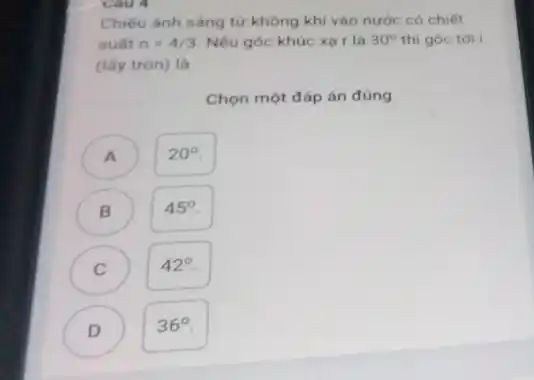 Chiếu ánh sáng từ không khí vào nước có chiết
suất n=4/3 Nếu góc khúc xạ r là 30^circ  thì góc tới I
(lấy tròn) là
Chọn một đáp án đúng
A )
20^circ 
B
45^circ 
C
42^circ 
D )
36^circ