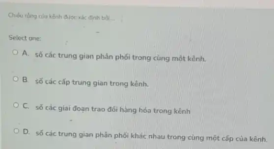 Chiếu rộng của kênh được xác định bởi __
Select one:
A. số các trung gian phân phối trong cùng một kênh.
B. số các cấp trung gian trong kênh.
C. số các giai đoạn trao đổi hàng hóa trong kênh
D. số các trung gian phân phối khác nhau trong cùng một cấp của kênh.