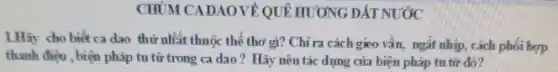 CHỦM CADAO VỀ QUE HƯƠNG ĐẤT NƯỚC
1.Hãy cho biết ca dao thứ nhất thuộc thể thơ gì? Chỉ ra cách gieo vần, ngắt nhịp, cách phối hợp
thanh điện , biện pháp tu từ trong ca dao? Hãy nêu tác dụng của biện pháp tu từ đó?