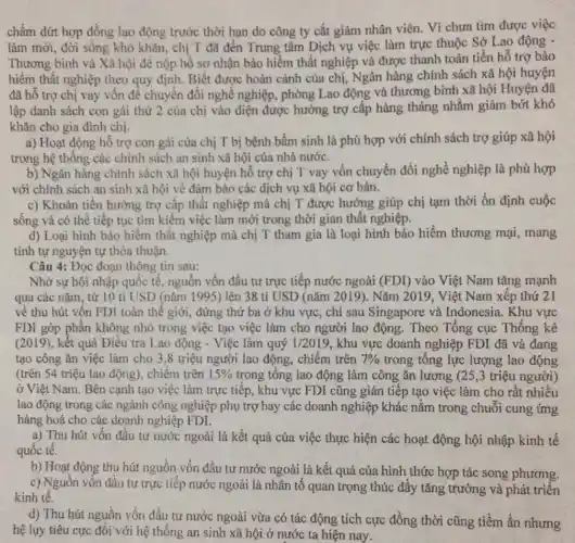 chấm dứt hợp đồng lao động trước thời hạn do công ty cắt giảm nhân viên.Vì chưa tìm được việc
làm mới, đời sống khó khǎn, chị T đã đến Trung tâm Dịch vụ việc làm trực thuộc Sở Lao động -
Thương binh và Xã hội để nộp hồ sơ nhận bảo hiểm thất nghiệp và được thanh toán tiền hỗ trợ bảo
hiểm thất nghiệp theo quy định. Biết được hoàn cảnh của chị,Ngân hàng chính sách xã hội huyện
đã hô trợ chị vay vốn để chuyển đối nghề nghiệp, phòng Lao động và thương binh xã hội Huyện đã
lập danh sách con gái thứ 2 của chị vào điện được hưởng trợ cấp hàng tháng nhằm giảm bớt khó
khǎn cho gia đình chị.
a) Hoạt động hồ trợ con gái của chị T bị bệnh bầm sinh là phù hợp với chính sách trợ giúp xã hội
trong hệ thống các chính sách an sinh xã hội của nhà nước.
b) Ngân hàng chính sách xã hội huyện hỗ trợ chị T vay vốn chuyển đổi nghề nghiệp là phù hợp
với chính sách an sinh xã hội về đảm bảo các dịch vụ xã hội cơ bản.
c) Khoản tiền hưởng trợ cấp thất nghiệp mà chị T được hưởng giúp chị tạm thời ổn định cuộc
sống và có thể tiếp tục tìm kiếm việc làm mới trong thời gian thất nghiệp.
d) Loại hình bào hiểm thất nghiệp mà chị T tham gia là loại hình bảo hiểm thương mại , mang
Câu 4: Đọc đoạn thông tin sau:
Nhờ sự hội nhập quốc tế, nguồn vốn đầu tư trực tiếp nước ngoài (FDI) vào Việt Nam tǎng mạnh
qua các nǎm, từ 10 tỉ USD (nǎm 1995) lên 38 ti USD (nǎm 2019). Nǎm 2019 , Việt Nam xếp thứ 21
về thu hút vốn FDI toàn thể giới , đứng thứ ba ở khu vực, chỉ sau Singapore và Indonesia. Khu vực
FDI góp phân không nhỏ trong việc tạo việc làm cho người lao động. Theo Tổng cục Thống kê
(2019),kết quả Điều tra Lao động - Việc làm quý 1/2019 , khu vực doanh nghiệp FDI đã và đang
tạo công ǎn việc làm cho 3,8 triệu người lao động chiếm trên 7%  trong tổng lực lượng lao động
(trên 54 triệu lao động), chiếm trên 15%  trong tông lao động làm công ǎn lương (25,3 triệu người)
ở Việt Nam. Bên cạnh tạo việc làm trực tiếp, khu vực FDI cũng gián tiếp tạo việc làm cho rất nhiều
lao động trong các ngành công nghiệp phụ trợ hay các doanh nghiệp khác nằm trong chuỗi cung ứng
hàng hoá cho các doanh nghiệp FDI.
a) Thu hút vốn đầu tư nước ngoài là kết quả của việc thực hiện các hoạt động hội nhập kinh tê
quốc tế.
b) Hoạt động thu hút nguồn vốn đầu tư nước ngoài là kết quả của hình thức hợp tác song phương.
c) Nguồn vốn đầu tư trực tiếp nước ngoài là nhân tố quan trọng thúc đẩy tǎng trưởng và phát triển
kinh tế.
d) Thu hút nguồn vốn đầu tư nước ngoài vừa có tác động tích cực đồng thời cũng tiềm ẩn nhưng
hệ lụy tiêu cực đôi với hệ thống an sinh xã hội ở nước ta hiện nay.