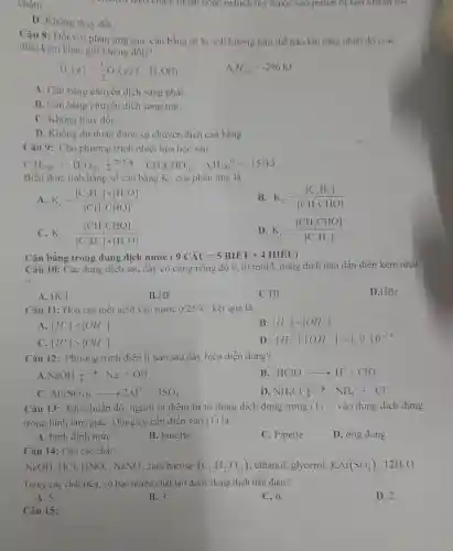 chậm.	trịch theo chiều thuận hoặc nghịch tùy thuộc vào piston bị nen nhanh hay
D. Không thay đổi.
Câu 8: Đối với phản ứng sau, cân bằng sẽ bị ảnh hưởng như thế nào khi tǎng nhiệt độ (các
điều kiện khác giữ không đồi)?
H_(2)(g)+(1)/(2)O_(2)(g)fH_(2)O(l)
Delta _(1)H_(298)^0=-296kJ
A. Cân bằng chuyển dịch sang phải
B. Cân bằng chuyển dịch sang trái.
C. Không thay đổi.
D. Không dự đoán được sự chuyển dịch cân bằng.
Câu 9: Cho phương trình nhiệt hóa học sau:
C_(2)H_(2(g))+H_(2)O_((g)) Delta H_(2)O CH_(3)CHO_((g)) Delta _(2)H_(298)(-151kJ)
Biểu thức tính hằng số cân bằng K_(C) của phản ứng là
A K_(c)=([C_(2)H_(2)]times [H_(2)O])/([CH_(3)CHO])
B. K_(c)=([C_(2)H_(2)])/([CH_(3)CHO])
C K_(c)=([CH_(3)CHO])/([C_(2)H_(2)]times [H_(2)O])
D. K_(c)=([CH_(3)CHO])/([C_(2)H_(2)])
Cân bằng trong dung dịch nước (9Chat (A)U=5BIhat (E)T+4HIEU)
Câu 10: Các dung dịch sau đây có cùng nồng độ 0,10mol/l dung dịch nào dẫn điện kém nhất
?
A. HCl
B.HF
C.HI
D.HBr
Câu 11: Hòa tan một acid vào nước 25^circ C kết quả là:
A [H^+]lt [OH^-]
B [H^+]=[OH^-]
C [H^+]gt [OH^-]
D [H^+]cdot [OH^-]gt 1,0.10^-14
Câu 12: Phương trình điện li nào sau đây biểu diễn đúng?
NaOHxlongequal (高)Na^++OH^-
B HClOarrow H^++ClO^-
Al_(2)(SO_(4))_(3)arrow 2Al^3++3SO_(4)
D NH_(4)Cluparrow N^- NH_(4)^++Cl^-
Câu 13: Khi chuân độ, người ta thêm từ từ dung dịch đựng trong (1) __ vào dung dịch đựng
trong bình tam giác . Dụng cụ cần điền vào (1) là
A. bình định mức
B. burette
C. Pipette
D. ống đong
Câu 14: Cho các chất:
NaOH, HCl, HNO_(3),NaNO_(3) saccharose (C_(12)H_(22)O_(11)) , ethanol, glycerol, KAl(SO_(4))_(2)cdot 12H_(2)O
Trong các chất trên . có bao nhiêu chất tạo được dung dịch dân điện?
A. 5.
B. 3.
C. 6.
D. 2.
Câu 15: