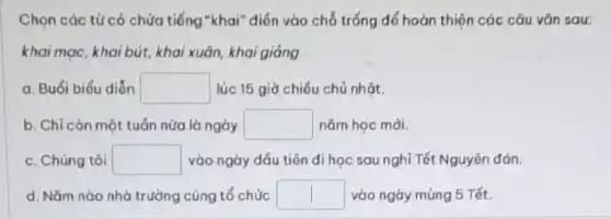 Chọn các từ có chứa tiếng "khai" điển vào chỗ trống để hoàn thiện các câu vǎn sau:
khai mạc, khai bút, khai xuân, khai giảng
a. Buổi biểu diển square  lúc 15 giờ chiếu chủ nhật.
b. Chỉ còn một tuần nữa là ngày square  nǎm hoc mới.
c. Chúng tôi square  vào ngày đầu tiên di học sau nghỉ Tết Nguyên đán.
d. Nǎm nào nhà trường cũng tổ chức square  vào ngày mùng 5 Tết.