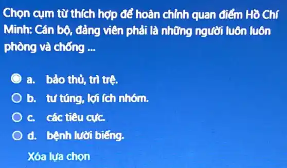 Chọn cụm từ thích hợp để hoàn chỉnh quan điểm Hồ Chí
Minh: Cán bộ, đảng viên phải là những người luôn luôn
phòng và chống __
a. bảo thủ, trì trê.
b. tưtúng, lợi (ch nhóm.
c. các tiêu cực.
d. bệnh lười biếng.