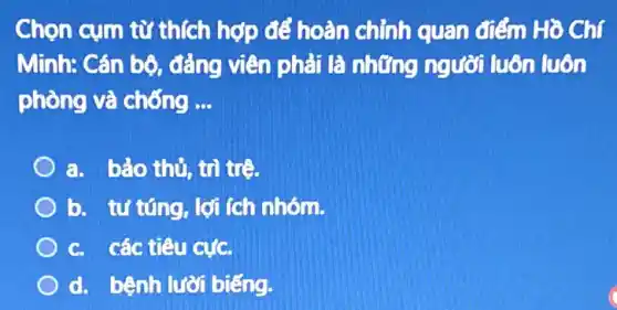 Chọn cụm từ thích hợp để hoàn chỉnh quan điểm Hồ Chí
Minh: Cán bộ đẳng viên phải là những người luôn luôn
phòng và chống __
a. bảo thủ, tri tre.
b. tư túng, lợi (ch nhóm.
C. các tiêu cựC.
d. bệnh lười biếng.