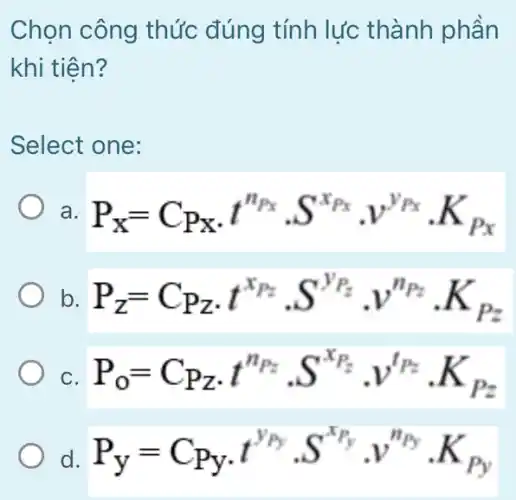 Chọn công thức đúng tính lực thành phần
khi tiên?
Select one:
a P_(X)=C_(P_(X))cdot t^n_(Px)cdot S^x_(Px)cdot v^y_(Px)cdot K_(Px)
b. P_(z)=C_(Pz)cdot t^x_(Pz)cdot S^y_(Pz)cdot v^n_(Pz)cdot K_(Pz)
C. P_(0)=C_(Pz)cdot t^n_(Pz)cdot S^x_(Pz)cdot v^t_(Pz)cdot K_(Pz)
P_(y)=C_(Py)cdot t^y_(Py)cdot S^x_(Py)cdot v^n_(Py)cdot K_(Py)