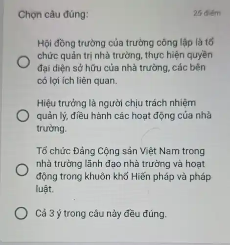 Chọn câu đúng:
Hội đồng trường của trường công lập là tổ
chức quản trị nhà trường , thực hiện quyền
đại diện sở hữu của nhà trường, các bên
có lợi ích liên quan.
Hiệu trưởng là người chịu trách nhiệm
quản lý, điều hành các hoạt động của nhà
trường.
Tổ chức Đảng Cộng sản Việt Nam trong
nhà trường lãnh đạo nhà trường và hoạt
động trong khuôn khổ Hiến pháp và pháp
luật.
Cả 3 ý trong câu này đều đúng.
25 điểm