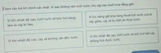 Chọn câu trả lời chính xác nhất. Vì sao không nên tưới nước cho cây vào buối trưa nắng gát?
Vì khi nhiệt độ cao, tưới nước sẽ bốc hơi nóng
làm lá cây bị héo.
Vi lúc nâng gát khả nǎng thoát hơi nước của lá
cây giảm, cây sẽ bị chết do thừa nước.
Vì khi nhiệt độ cao, cây sẽ không cần đến nước.
Vi khi nhiệt độ cao, tưới nước sẽ bốc hơi hết cây
không hút được nước.