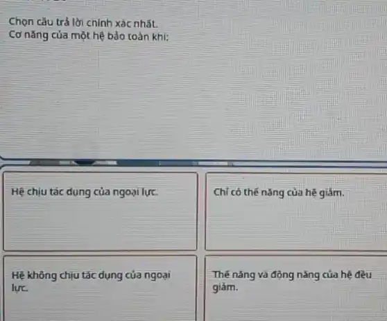 Chọn câu trả lời chính xác nhất.
Cơ nǎng của một hệ bảo toàn khi:
square 
square 
Hệ không chịu tác dụng của ngoại
lực.
Thế nǎng và động nǎng của hệ đều
giảm.