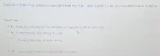 Chọn câu trả lời đúng nhất theo quan điểm triết học Mác-Lênin Cơ sở lý luân của quan điểm lịch sử cụ thể là:
Select one:
a. Nguyên lý vé mối liên hệ phố biến và Nguyên lý về sự phát triến
b. Phương pháp biên chứng duy vât
C.
Phương pháp duy vật biện chúng
d. Vaitro quyết đinh của vật chất đối với v thức