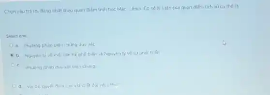 Chọn câu trả lời đúng nhất theo quan điếm triết học Mác-Lênin Cơ số lý luận của quan điểm lich sử cu thế là:
Select one
a. Phudng pháp biên chúng duy vât
b. Nguyên lý vé moi liên hệ phố biến và Nguyên lý vé su phát triến
c. Phuldng pháp duy vật biên chứng
d. Vaitro quyết đinh của vật chất