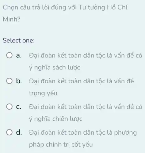 Chọn câu trả lời đúng với Tư tưởng Hồ Chí
Minh?
Select one:
a. Đai đoàn kết toàn dân tộc là vấn đề có
ý nghĩa sách lước
b. Đai đoàn kết toàn dân tộc là vấn đề
trọng yếu
c. Đai đoàn kết toàn dân tộc là vấn đề có
ý nghĩa chiến lước
d. Đai đoàn kết toàn dân tộc là phương