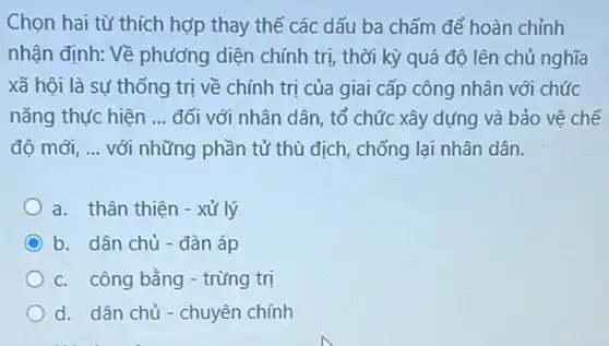 Chọn hai từ thích hợp thay thế các dấu ba chấm để hoàn chỉnh
nhận định: Về phương diện chính trị, thời kỳ quá độ lên chủ nghĩa
xã hội là sư thống trị về chính trị của giai cấp công nhân với chức
nǎng thực hiện __ đối với nhân dân , tổ chức xây dựng và bảo vệ chế
độ mới, __ với những phần tử thù địch, chống lại nhân dân.
a. thân thiện -xử lý
b. dân chủ- đàn áp
c. công bằng - trừng trị
d. dân chủ -chuyên chính