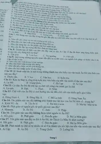 chọn đúng h
Câu 9: Một trong những nguyên nhân dẫn đến sự ra đời sớm của ngành lịch pháp và thiên vǎn ở Ai
Cập cồ đại là do
A. nhu cầu sản xuất trong nông nghiệp.
B. nhu cầu tính toán trong xây dựng.
C. nhu cầu ghi chép và lưu trữ thông tin.
D. nhu cầu hội nhập quốc tế sâu rộng.
Câu 10: Kĩ thuật ướp xác là một trong những thành tựu tiêu biểu của vǎn minh Ân Độ trên lĩnh vực
nào sau đây?
A. Thiên vǎn.
họC.
C. Vǎn họC.
D. Kiến trúC.
Câu 11: Kim tự tháp là công trình kiến trúc tiêu biểu của nền vǎn minh cố đại nào sau đây?
A. La Mã.
B. Trung QuốC.
C. Hy Lap.
D. Ai Cập.
Câu 12: Cư dân Ân Độ đã sớm tạo ra chữ viết riêng của mình, gọi là chữ
D. Nôm.
A. La-tinh.
B. Hán
C. Phạn.
Câu 13: Chữ viết của Ân Độ có ảnh hưởng sâu sắc đến chữ viết của nhiều quốc gia ở khu
vực
A. Đông Nam Á.
B. Đông Bắc Á.
C. Mĩ La-tinh
D. Đông Nam Âu
Câu 14: Tác phẩm nào sau đây không phải thành tựu vǎn học của Ân Độ thời cổ - trung đại?
A. Kinh Vê - đa.
B. Tây du kí.
C. Ra-ma -y-a-na.
D. Ma-ha-bha-ra-ta
Câu 15: Phật giáo có nguồn gốc từ quốc gia nào sau đây?
D. Pháp.
A. Mianma.
B. Ân Độ.
C. Anh.
Câu 16: Tôn giáo nào sau đây không được khởi nguồn từ Ân Độ?
A. Hồi giáo.
B. Phật giáo.
C. Hin-đu giáo.
D. Bà La Môn giáo.
Câu 17: Tôn giáo nào sau đây ra đời ở Ân Độ , do Thích Ca Mâu Ni khởi xướng?
A. Hồi giáo.
B. Phật giáo.
C. Hin-đu giáo.
D. Bà La Môn giáo.
Câu 18: Phát minh ra chữ số tự nhiên và số 0 là thành tựu nổi bật của nên vǎn minh nào sau đây
1. Ai Cập.
D. Lưỡng Hà.
B. Ân Độ.
C. Trung QuốC.
Trang 5
Dệu là nhánh những tiến bộ vượt bậc về khoa học học và kĩ thuật.
. Đều là những giá trị vật chất và tinh thần do con người sáng tạo nên.
bắt đầu xuất hiện khi con người biết sử dụng công cụ bằng sắt.
A. Vǎn mung nào nào ước đây phản ánh đúng điểm khác biệt của vǎn minh so với vǎn hóa? ra đời
C. Vǎn minh ra đời trước khi hóa và hoàn toàn độc lập với
chị xuất hiện khi con người biết chế tạo công cụ lao động.
D. Vǎn minh chi được đồng thời với sự xuất hiện con người trên trái đ
A. Có tiêu chung nào sau đây không phản ánh đúng đặc điểm của vǎn minh?
chuẩn cơ bản để nhận diện là nhà nướC.
B. Ra đời trước vǎn hóa và tồn tại độc lập với vǎn hóa.
C. Ra đời sau vǎn hóa và có liên hệ chặt chẽ với vǎn hóa.
D. Là những giá trị vật chất, tinh thần do con người sáng tạo.
Câu 6: Cư dân Ai Câp cổ đại đã sớm tạo ra chữ viết riêng của mình, gọi là chữ
A. La-tinh
B. Hán Nôm.
C. tượng hình.
D. Quốc ngữ
Câu 7: Nội dung nào sau đây là nguồn gốc dẫn đến sự xuất hiện sớm của chữ viết ở Ai Cập thời kì cổ đại?
A. Nhu cầu ghi chép và lưu trữ những gì đã diễn ra.
B. Nhu cầu của sản xuất nông nghiệp đúng thời vụ.
C. Nhu cầu sáng tác các tác phẩm vǎn học nghệ thuật.
D. Nhu cầu đo đạc lại ruộng đất theo định kì hàng nǎm.
Câu 8: Thành tựu về lĩnh vực nào sau đây của cư dân Ai Cập cổ đại đã được ứng dụng hiệu quả
trong việc xây dựng kim tự tháp?
A. Tôn giáo.
B. Toán họC.
C. Tín ngưỡng.
D. Chữ viết.