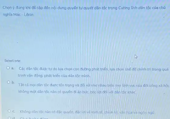 Chọn ý đúng khi để cập đến nội dung quyền tự quyết dân tộc trong Cường tính dân tộc của chủ
nghĩa Mác - Lênin.
Select one:
a. Các dân tộc được tự do lựa chọn con đường phát triển, lựa chọn chế độ chính trị trong quá
trình vận động, phát triển của dân tộc minh.
b. Tất cả mọi dân tộc được tôn trọng và đối xử như nhau trên mọi linh vúc của đời sống xã hôi.
không một dân tộc nào có quyền đi áp bức, bóc lột đối với dân tộc khác.
c. Không dân tộc nào có đặc quyền đắc loive kinh tế, chính trị, vǎn hóa và ngôn ngữ.