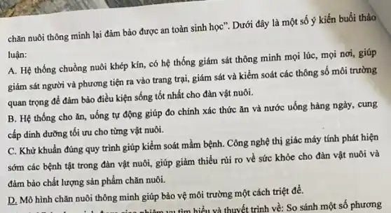 chǎn nuôi thông minh lại đảm bảo được an toàn sinh học : Dưới đây là một số ý kiến buổi thảo
luận:
A. Hệ thống chuồng nuôi khép kín, có hệ thống giám sát thông minh mọi lúc mọi nơi, giúp
giám sát người và phương tiện ra vào trang trại, giám sát và kiểm soát các thông số môi trường
quan trọng để đảm bảo điều kiện sống tốt nhất cho đàn vật nuôi.
B. Hệ thống cho ǎn, uống tự động giúp đo chính xác thức ǎn và nước uống hàng ngày, cung
cấp dinh dưỡng tôi ưu cho từng vật nuôi.
C. Khử khuẩn đúng quy trình giúp kiểm soát mầm bệnh. Công nghệ thị giác máy tính phát hiện
sớm các bệnh tật trong đàn vật nuôi , giúp giảm thiểu rủi ro về sức khỏe cho đàn vật nuôi và
đảm bảo chất lượng sản phẩm chǎn nuôi.
D. Mô hình chǎn nuôi thông minh giúp bảo vệ môi trường một cách triệt để.