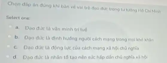 Chọn đáp án đúng khi bàn về vai trò đạo đức trong tư tưởng Hô Chí Minh
Select one:
a. Đao đức là vǎn minh trí tuê
b. Đao dức là định hưởng người cách mọng trong mọi khó khǎn
c. Đạo đức là động lực của cách mạng xã hội chủ nghĩa
d. Đạo đức là nhân tố tạo nên sức hấp dẫn chủ nghĩa xã hội