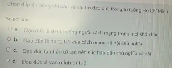 Chọn đáp án đúng khi bàn về vai trò đạo đức trong tư tưởng Hồ Chí Minh
Select one:
a. Đạo đức là định hướng người cách mạng trong mọi khó khǎn
b. Đạo đức là động lực của cách mạng xã hội chủ nghĩa
c. Đạo đức là nhân tố tạo nên sức hấp dẩn chủ nghĩa xã hội
d. Đạo đức là vǎn minh trí tuệ