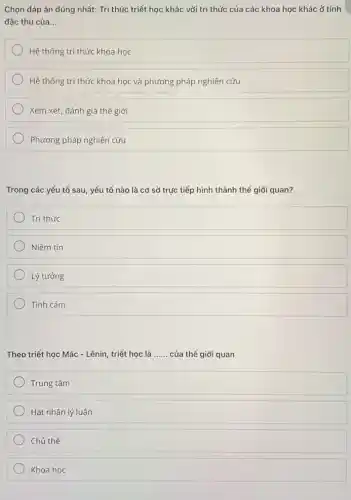 Chọn đáp án đúng nhất: Tri thức triết học khác với tri thức của các khoa học khác ở tính
đặc thù của __
Hệ thống tri thức khoa học
Hệ thống tri thức khoa học và phương pháp nghiên cứu
Xem xét, đánh giá thế giới
Phương pháp nghiên cứu
Trong các yếu tố sau, yếu tố nào là cơ sở trực tiếp hình thành thể giới quan?
Tri thức
Niềm tin
Lý tưởng
Tình cảm
Theo triết học Mác - Lênin, triết học là __ của thế giới quan
Trung tâm
Hạt nhân lý luận
Chủ thể
Khoa học